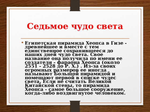 Седьмое чудо света Египетская пирамида Хеопса в Гизе - древнейшее и вместе с тем единственное сохранившееся до наших дней чудо света. Свое название она получила по имени ее создателя - фараона Хеопса (около 2551 - 2528 до Р. Х.) . Из-за своих огромных размеров ее иногда называют Большой пирамидой и помещают первой в списке чудес света. Если не считать Великой Китайской стены, то пирамида Хеопса - самое большое сооружение, когда-либо воздвигнутое человеком. 