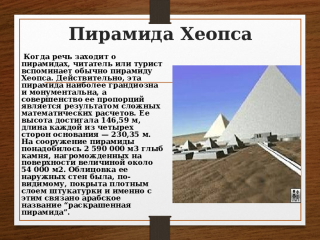 Пирамида Хеопса  Когда речь заходит о пирамидах, читатель или турист вспоминает обычно пирамиду Хеопса. Действительно, эта пирамида наиболее грандиозна и монументальна, а совершенство ее пропорций является результатом сложных математических расчетов. Ее высота достигала 146,59 м, длина каждой из четырех сторон основания — 230,35 м. На сооружение пирамиды понадобилось 2 590 000 м3 глыб камня, нагроможденных на поверхности величиной около 54 000 м2. Облицовка ее наружных стен была, по-видимому, покрыта плотным слоем штукатурки и именно с этим связано арабское название “раскрашенная пирамида”. 