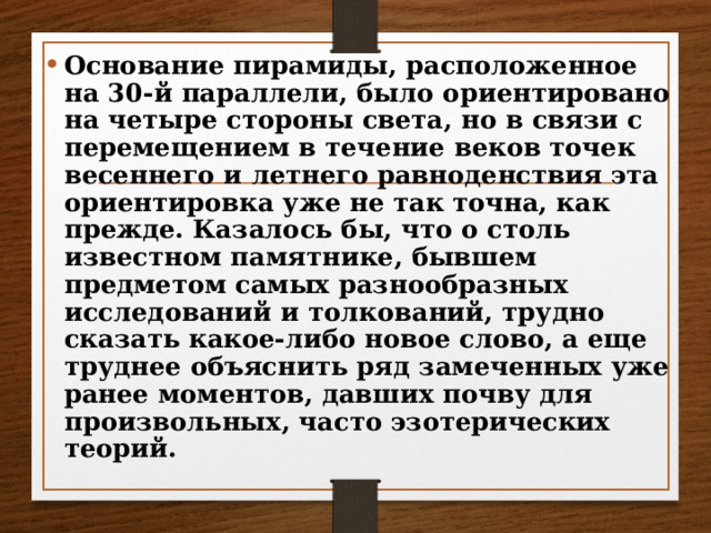 Основание пирамиды, расположенное на 30-й параллели, было ориентировано на четыре стороны света, но в связи с перемещением в течение веков точек весеннего и летнего равноденствия эта ориентировка уже не так точна, как прежде. Казалось бы, что о столь известном памятнике, бывшем предметом самых разнообразных исследований и толкований, трудно сказать какое-либо новое слово, а еще труднее объяснить ряд замеченных уже ранее моментов, давших почву для произвольных, часто эзотерических теорий. 