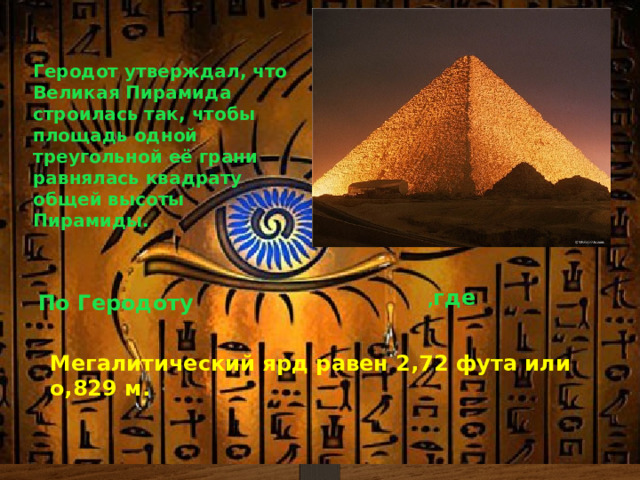 Геродот утверждал, что Великая Пирамида строилась так, чтобы площадь одной треугольной её грани равнялась квадрату общей высоты Пирамиды. , где По Геродоту Мегалитический ярд равен 2,72 фута или о,829 м. 