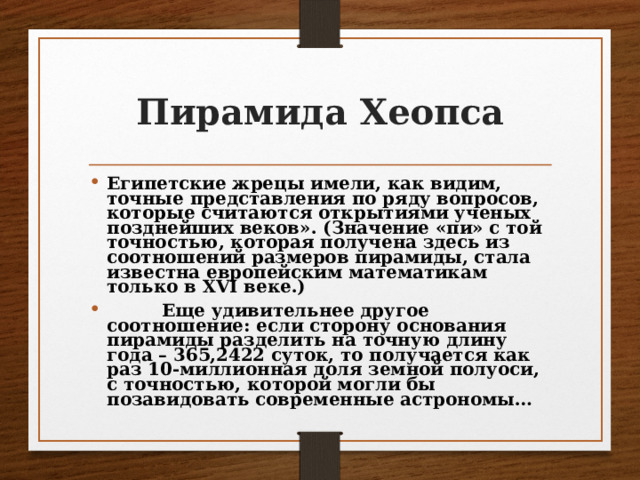 Пирамида Хеопса Египетские жрецы имели, как видим, точные представления по ряду вопросов, которые считаются открытиями ученых позднейших веков». (Значение «пи» с той точностью, которая получена здесь из соотношений размеров пирамиды, стала известна европейским математикам только в XVI веке.)  Еще удивительнее другое соотношение: если сторону основания пирамиды разделить на точную длину года – 365,2422 суток, то получается как раз 10-миллионная доля земной полуоси, с точностью, которой могли бы позавидовать современные астрономы… 