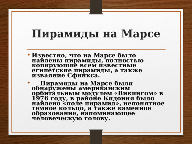 Пирамиды на Марсе Известно, что на Марсе было найдены пирамиды, полностью копирующие всем известные египетские пирамиды, а также изваяние Сфинкса.  Пирамиды на Марсе были обнаружены американским орбитальным модулем «Викингом» в 1976 году, в районе Кидония было найдено «поле пирамид», непонятное темное кольцо, а также каменное образование, напоминающее человеческую голову. 