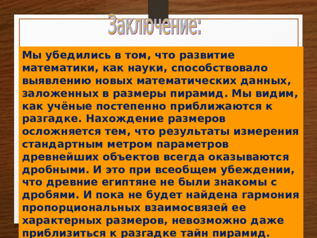 Мы убедились в том, что развитие математики, как науки, способствовало выявлению новых математических данных, заложенных в размеры пирамид. Мы видим, как учёные постепенно приближаются к разгадке. Нахождение размеров осложняется тем, что результаты измерения стандартным метром параметров древнейших объектов всегда оказываются дробными. И это при всеобщем убеждении, что древние египтяне не были знакомы с дробями. И пока не будет найдена гармония пропорциональных взаимосвязей ее характерных размеров, невозможно даже приблизиться к разгадке тайн пирамид. 