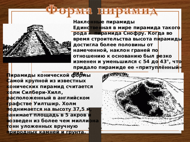 Наклонные пирамиды Единственная в мире пирамида такого рода – пирамида Снофру. Когда во время строительства высота пирамиды достигла более половины от намеченной, наклон граней по отношению к основанию был резко изменен и уменьшился с 54 до 43°, что придало пирамиде ее «притуплённый» вид. Пирамиды конической формы Самой крупной из известных конических пирамид считается холм Силбери-Хилл, расположенный в английском графстве Уилтшир. Холм поднимается на высоту 37,5 м, занимает площадь в 5 акров и возведен из более чем миллиона тонн уложенных вручную природных камней и грунта. 