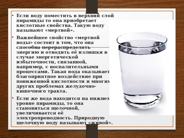 Если воду поместить в верхний слой пирамиды то она приобретает кислотные свойства. Такую воду называют «мертвой». Важнейшее свойство «мертвой воды» состоит в том, что она способна перераспределять энергию и отводить её излишки в случае энергетической избыточности, связанной, например, с воспалительными процессами. Такая вода оказывает благоприятное воздействие при пониженной кислотности и многих других проблемах желудочно-кишечного тракта. Если же вода находится на нижнем уровне пирамиды, то она становиться щелочной, увеличивается её электропроводность. Природную щелочную воду называют «живой».  