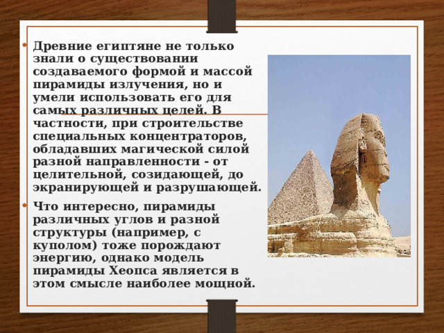 Древние египтяне не только знали о существовании создаваемого формой и массой пирамиды излучения, но и умели использовать его для самых различных целей. В частности, при строительстве специальных концентраторов, обладавших магической силой разной направленности - от целительной, созидающей, до экранирующей и разрушающей. Что интересно, пирамиды различных углов и разной структуры (например, с куполом) тоже порождают энергию, однако модель пирамиды Хеопса является в этом смысле наиболее мощной.  