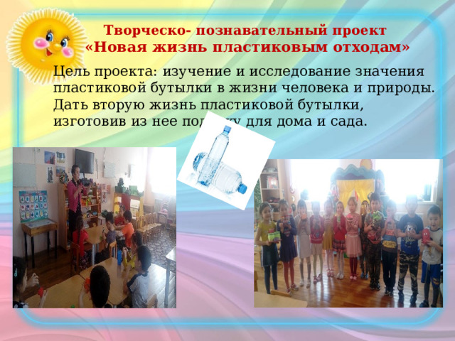 Творческо- познавательный проект  «Новая жизнь пластиковым отходам» Цель проекта: изучение и исследование значения пластиковой бутылки в жизни человека и природы. Дать вторую жизнь пластиковой бутылки, изготовив из нее поделку для дома и сада. 