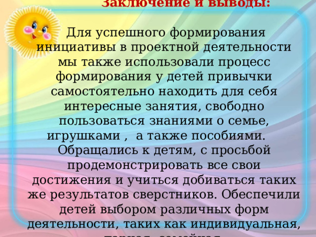  Заключение и выводы:    Для успешного формирования инициативы в проектной деятельности мы также использовали процесс формирования у детей привычки самостоятельно находить для себя интересные занятия, свободно пользоваться знаниями о семье, игрушками , а также пособиями. Обращались к детям, с просьбой продемонстрировать все свои достижения и учиться добиваться таких же результатов сверстников. Обеспечили детей выбором различных форм деятельности, таких как индивидуальная, парная, семейная. 