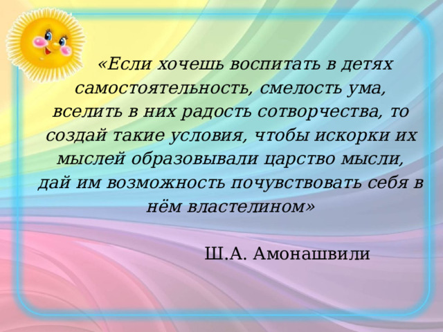  «Если хочешь воспитать в детях самостоятельность, смелость ума, вселить в них радость сотворчества, то создай такие условия, чтобы искорки их мыслей образовывали царство мысли, дай им возможность почувствовать себя в нём властелином»   Ш.А. Амонашвили   