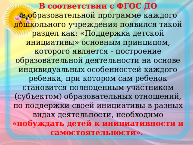 В соответствии с ФГОС ДО   в образовательной программе каждого дошкольного учреждения появился такой раздел как: «Поддержка детской инициативы» основным принципом, которого является - построение образовательной деятельности на основе индивидуальных особенностей каждого ребенка, при котором сам ребенок становится полноценным участником (субъектом) образовательных отношений, по поддержки своей инициативы в разных видах деятельности, необходимо «побуждать детей к инициативности и самостоятельности».    