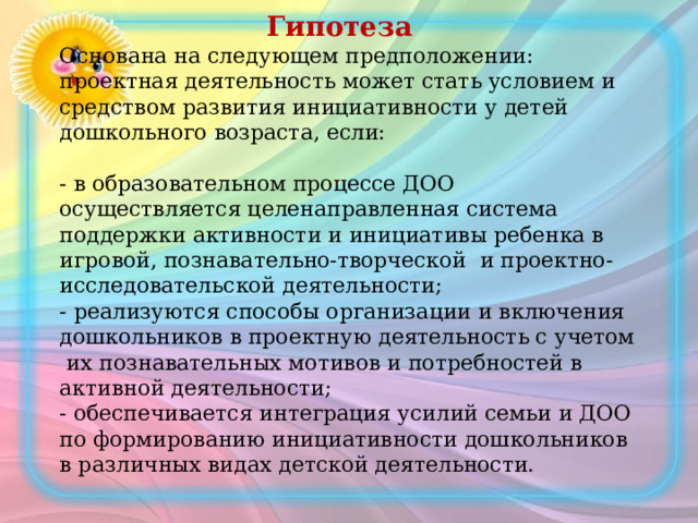  Гипотеза  Основана на следующем предположении: проектная деятельность может стать условием и средством развития инициативности у детей дошкольного возраста, если:   - в образовательном процессе ДОО осуществляется целенаправленная система поддержки активности и инициативы ребенка в игровой, познавательно-творческой и проектно-исследовательской деятельности;  - реализуются способы организации и включения дошкольников в проектную деятельность с учетом их познавательных мотивов и потребностей в активной деятельности;  - обеспечивается интеграция усилий семьи и ДОО по формированию инициативности дошкольников в различных видах детской деятельности.   