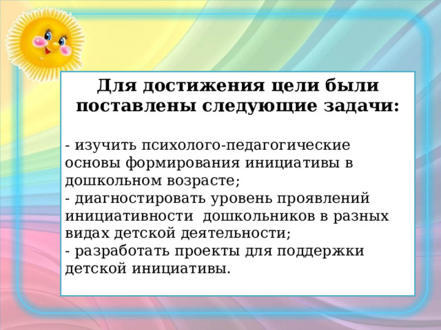 Для достижения цели были поставлены следующие задачи:  - изучить психолого-педагогические основы формирования инициативы в дошкольном возрасте; - диагностировать уровень проявлений инициативности дошкольников в разных видах детской деятельности; - разработать проекты для поддержки детской инициативы. 