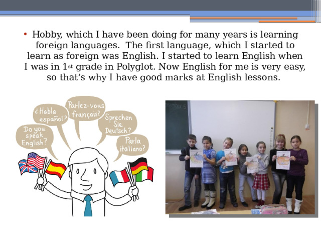Hobby, which I have been doing for many years is learning foreign languages. The first language, which I started to learn as foreign was English. I started to learn English when I was in 1 st grade in Polyglot. Now English for me is very easy, so that’s why I have good marks at English lessons. 