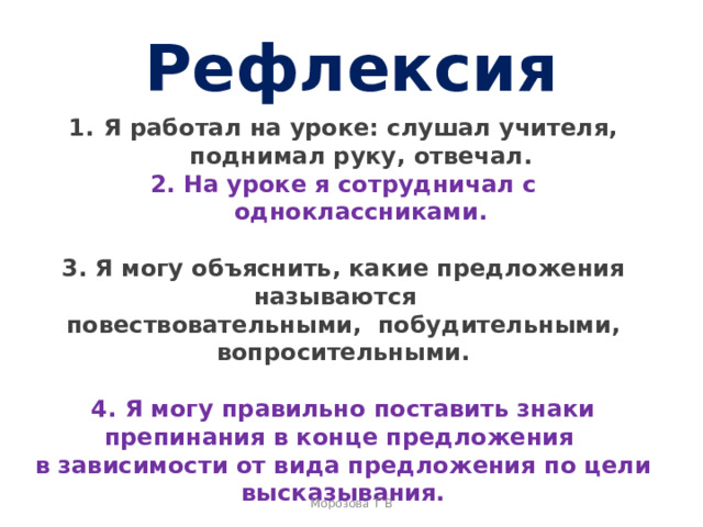 Рефлексия Я работал на уроке: слушал учителя, поднимал руку, отвечал. 2. На уроке я сотрудничал с одноклассниками.  3. Я могу объяснить, какие предложения называются повествовательными, побудительными, вопросительными.  4. Я могу правильно поставить знаки препинания в конце предложения в зависимости от вида предложения по цели высказывания.  5. Я смогу рассказать о том, зачем необходимы разные виды предложений в нашей речи. Морозова Т В 