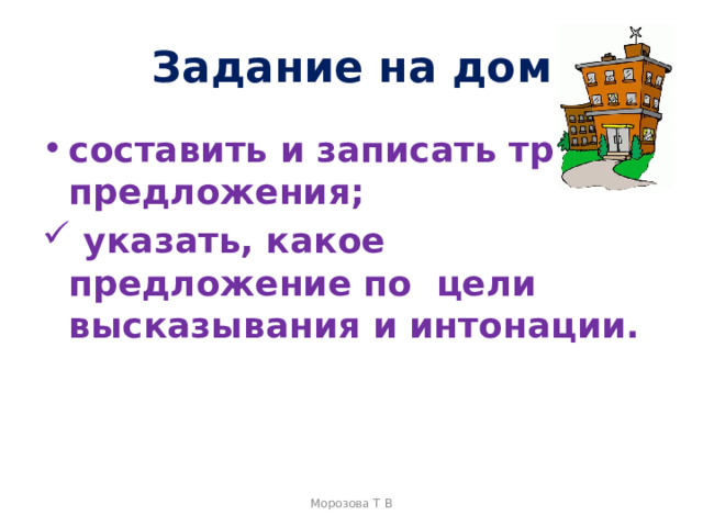 Задание на дом составить и записать три предложения;  указать, какое предложение по  цели высказывания и интонации. Морозова Т В 