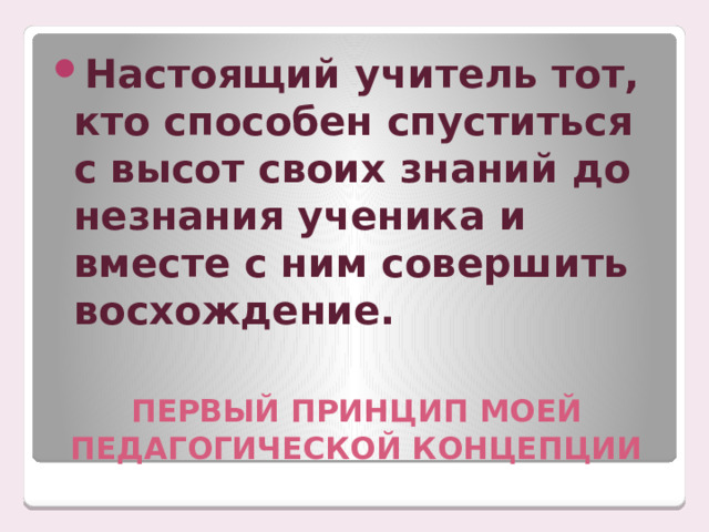 Настоящий учитель тот, кто способен спуститься с высот своих знаний до незнания ученика и вместе с ним совершить восхождение. ПЕРВЫЙ ПРИНЦИП МОЕЙ ПЕДАГОГИЧЕСКОЙ КОНЦЕПЦИИ 