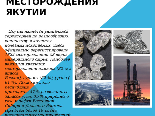 Месторождения Якутии  Якутия является уникальной территорией по разнообразию, количеству и качеству полезных ископаемых. Здесь официально зарегистрировано 1823 месторождения 58 видов минерального сырья. Наиболее важными являются месторождения алмазов (82 % запасов России), сурьмы (82 %), урана (61 %). Также на долю республики приходится 47 % разведанных запасов угля, 35 % природного газа и нефти Восточной Сибири и Дальнего Востока. При этом более 16 тысяч потенциальных месторождений остаются слабоизученными. 