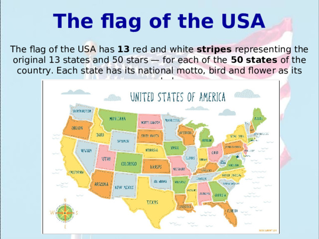 The flag of the USA The flag of the USA has 13 red and white stripes representing the original 13 states and 50 stars — for each of the 50 states of the country. Each state has its national motto, bird and flower as its symbol. 