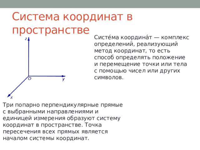 Система координат в пространстве Систе́ма координа́т — комплекс определений, реализующий метод координат, то есть способ определять положение и перемещение точки или тела с помощью чисел или других символов.  Три попарно перпендикулярные прямые с выбранными направлениями и единицей измерения образуют систему координат в пространстве. Точка пересечения всех прямых является началом системы координат.  