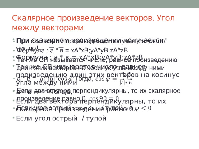 Скалярное произведение векторов. Угол между векторами При скалярном произведении получается число! Формула : а * в = xA*xB;yA*yB;zA*zB Так же СП называется число, равное произведению длин этих векторов на косинус угла между ними а * в = ** Тогда, Если два вектора перпендикулярны, то их скалярное произведение равно 0. Если угол острый / тупой   