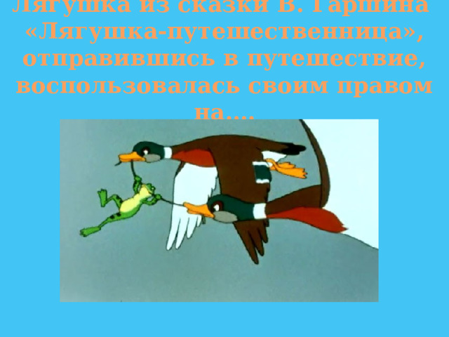 Лягушка из сказки В. Гаршина «Лягушка-путешественница», отправившись в путешествие, воспользовалась своим правом на…. 