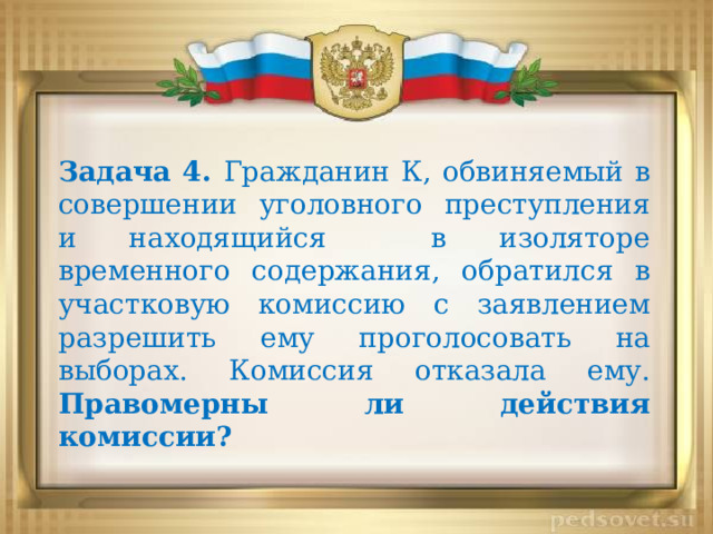 Задача 4. Гражданин К, обвиняемый в совершении уголовного преступления и находящийся в изоляторе временного содержания, обратился в участковую комиссию с заявлением разрешить ему проголосовать на выборах. Комиссия отказала ему. Правомерны ли действия комиссии? 