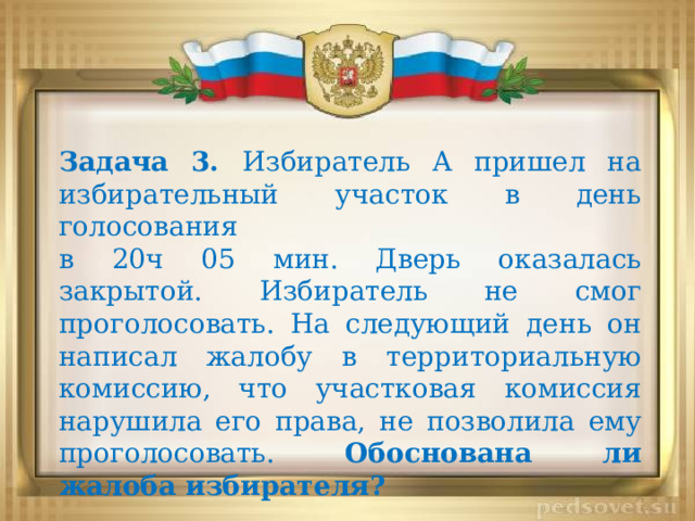 Задача 3. Избиратель A пришел на избирательный участок в день голосования в 20ч 05 мин. Дверь оказалась закрытой. Избиратель не смог проголосовать. На следующий день он написал жалобу в территориальную комиссию, что участковая комиссия нарушила его права, не позволила ему проголосовать. Обоснована ли жалоба избирателя? 