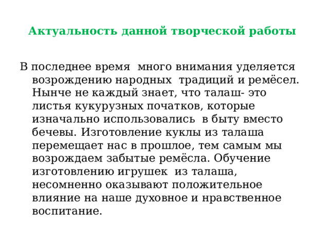 Актуальность данной творческой работы В последнее время много внимания уделяется возрождению народных традиций и ремёсел. Нынче не каждый знает, что талаш- это листья кукурузных початков, которые изначально использовались в быту вместо бечевы. Изготовление куклы из талаша перемещает нас в прошлое, тем самым мы возрождаем забытые ремёсла. Обучение изготовлению игрушек из талаша, несомненно оказывают положительное влияние на наше духовное и нравственное воспитание. 