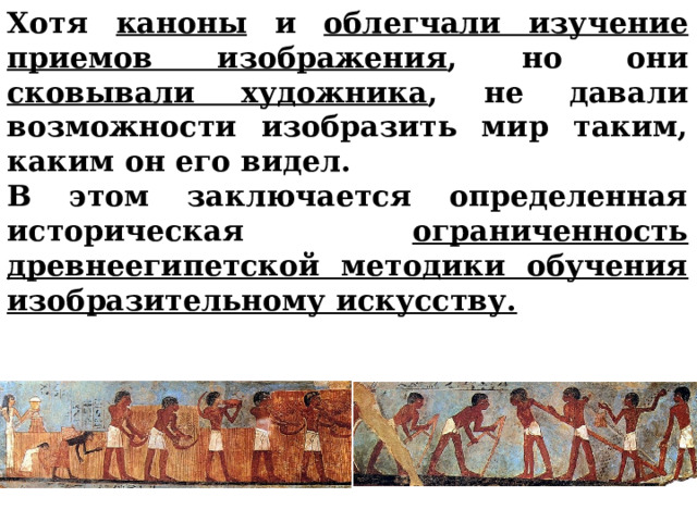 Хотя каноны и облегчали изучение приемов изображения , но они сковывали художника , не давали возможности изобразить мир таким, каким он его видел. В этом заключается определенная историческая ограниченность древнеегипетской методики обучения изобразительному искусству.       