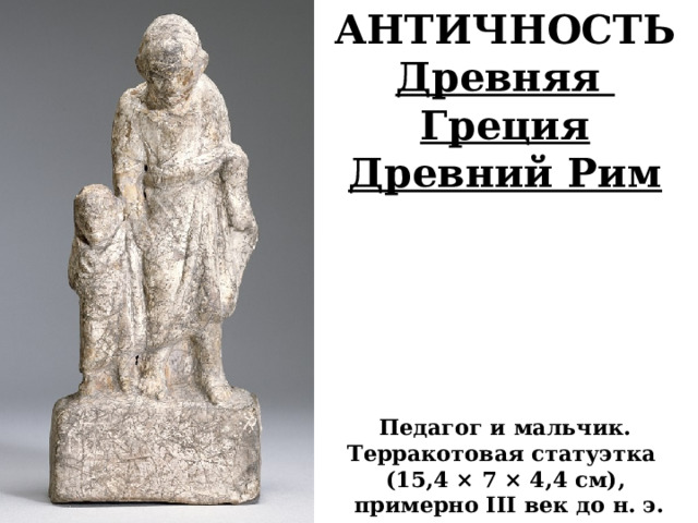 АНТИЧНОСТЬ Древняя Греция Древний Рим       Педагог и мальчик. Терракотовая статуэтка (15,4 × 7 × 4,4 см),  примерно III век до н. э.       