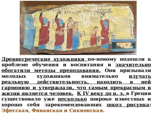 Древнегреческие художники по-новому подошли к проблеме обучения и воспитания и значительно обогатили методы преподавания. Они призывали молодых художников внимательно изучать реальную действительность, находить в ней гармонию и утверждали, что самым прекрасным в жизни является человек.  К IV веку до н. э. в Греции существовало уже несколько широко известных и хорошо себя зарекомендовавших школ рисунка : Эфесская, Фиванская и Сикионская.       