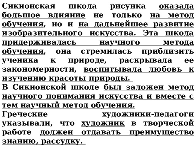 Сикионская школа рисунка оказала  большое влияние не только на метод обучения , но и на дальнейшее развитие изобразительного искусства. Эта школа придерживалась научного метода обучения , она стремилась приблизить ученика к природе, раскрывала ее закономерности, воспитывала любовь к изучению красоты природы. В Сикионской школе был заложен метод научного понимания искусства и вместе с тем научный метод обучения.  Греческие художники-педагоги указывали, что художник в творческой работе должен отдавать преимущество знанию, рассудку.       