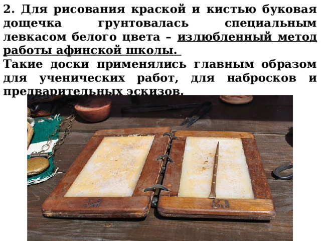 2. Для рисования краской и кистью буковая дощечка грунтовалась специальным левкасом белого цвета – излюбленный метод работы афинской школы. Такие доски применялись главным образом для ученических работ, для набросков и предварительных эскизов.     
