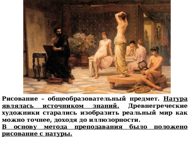 Рисование – общеобразовательный предмет. Натура являлась источником знаний. Древнегреческие художники старались изобразить реальный мир как можно точнее, доходя до иллюзорности. В основу метода преподавания было положено рисование с натуры.  Рисование – общеобразовательный предмет. Натура являлась источником знаний. Древнегреческие художники старались изобразить реальный мир как можно точнее, доходя до иллюзорности. В основу метода преподавания было положено рисование с натуры.        