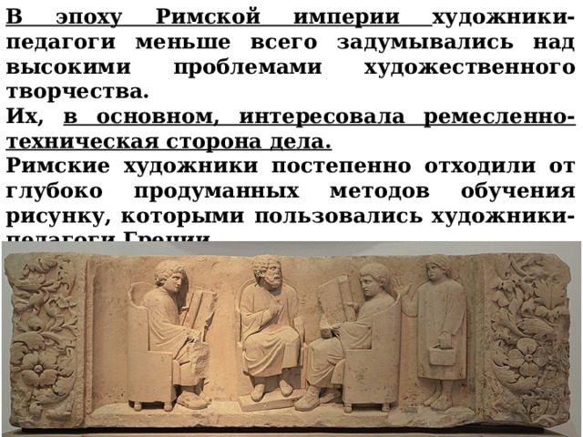В эпоху Римской империи художники-педагоги меньше всего задумывались над высокими проблемами художественного творчества. Их, в основном, интересовала ремесленно-техническая сторона дела. Римские художники постепенно отходили от глубоко продуманных методов обучения рисунку, которыми пользовались художники-педагоги Греции.     