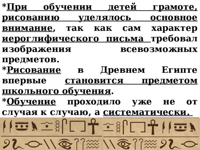 * При обучении детей грамоте, рисованию уделялось основное внимание , так как сам характер иероглифического письма требовал изображения всевозможных предметов. * Рисование в Древнем Египте впервые становится предметом школьного обучения . * Обучение проходило уже не от случая к случаю, а систематически.     