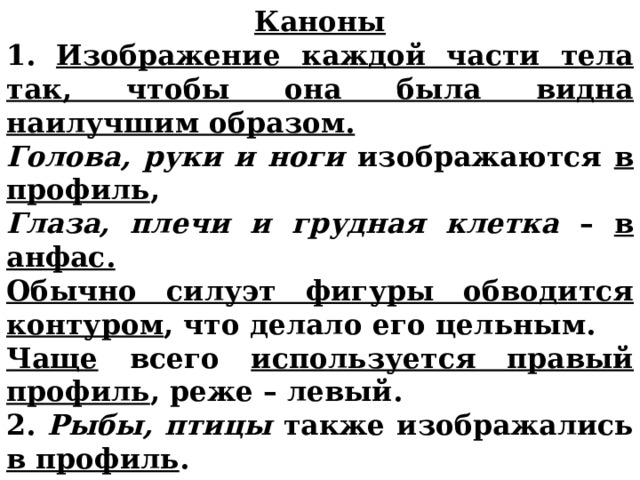 Каноны 1. Изображение каждой части тела так, чтобы она была видна наилучшим образом. Голова, руки и ноги изображаются в  профиль , Глаза, плечи и грудная клетка – в анфас.  Обычно силуэт фигуры обводится контуром , что делало его цельным. Чаще всего используется правый профиль , реже – левый. 2. Рыбы, птицы также изображались в профиль .   