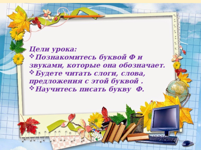 Цели урока: Познакомитесь буквой Ф и звуками, которые она обозначает. Будете читать слоги, слова, предложения с этой буквой . Научитесь писать букву Ф.   