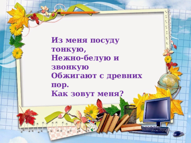 Из меня посуду тонкую,  Нежно-белую и звонкую  Обжигают с древних пор.  Как зовут меня?  