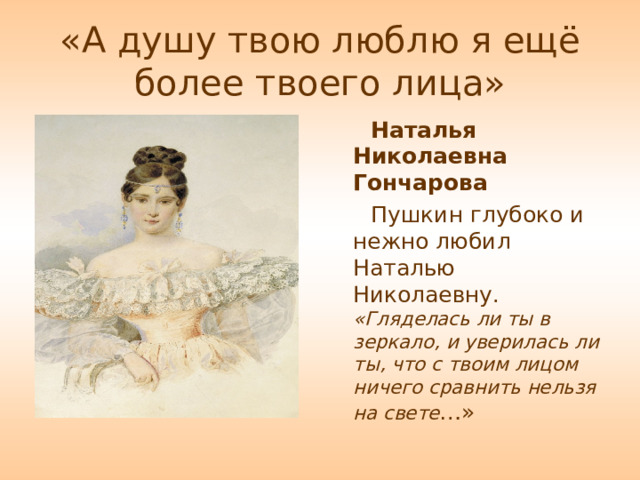 «А душу твою люблю я ещё более твоего лица» Наталья Николаевна Гончарова Пушкин глубоко и нежно любил Наталью Николаевну. «Гляделась ли ты в зеркало, и уверилась ли ты, что с твоим лицом ничего сравнить нельзя на свете …» 