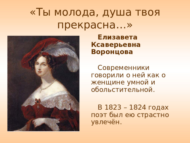 «Ты молода, душа твоя прекрасна…» Елизавета Ксаверьевна Воронцова   Современники говорили о ней как о женщине умной и обольстительной. В 1823 – 1824 годах поэт был ею страстно увлечён. 