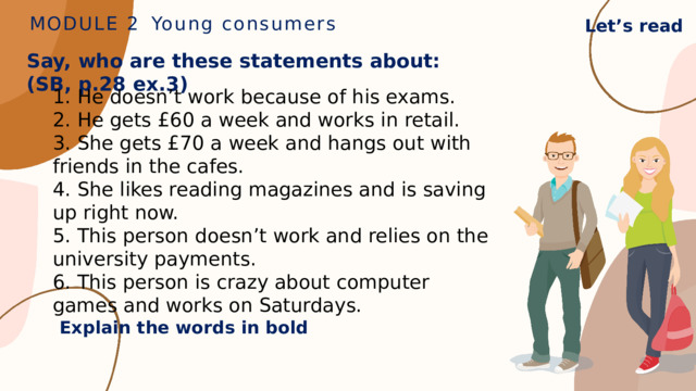MODULE 2  Young consumers Let’s read Say, who are these statements about: (SB, p.28 ex.3) 1. He doesn’t work because of his exams. 2. He gets £60 a week and works in retail. 3. She gets £70 a week and hangs out with friends in the cafes. 4. She likes reading magazines and is saving up right now. 5. This person doesn’t work and relies on the university payments. 6. This person is crazy about computer games and works on Saturdays. Explain the words in bold 