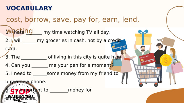 VOCABULARY  cost, borrow, save, pay for, earn, lend, wasting 1. I hate _______ my time watching TV all day. 2. I will ______my groceries in cash, not by a credit card. 3. The ___________ of living in this city is quite high. 4. Can you _______ me your pen for a moment? 5. I need to ______some money from my friend to buy a new phone. 6. It's important to ________money for emergencies. 7. My dad works hard every day to _______ his paycheck. 
