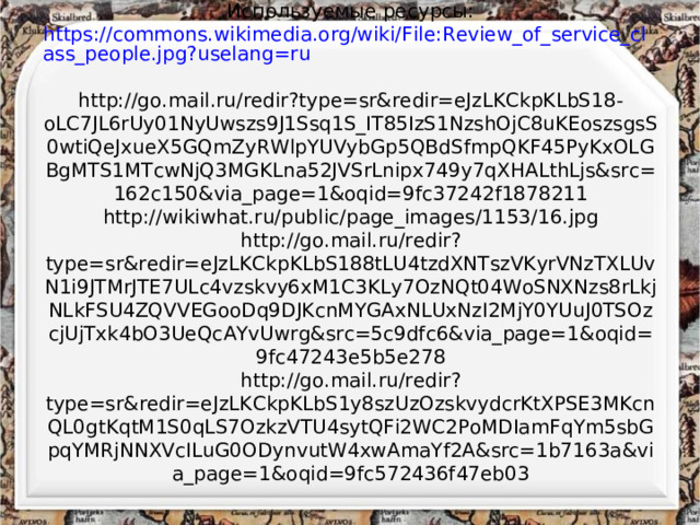 Используемые ресурсы:  https://commons.wikimedia.org/wiki/File:Review_of_service_class_people.jpg?uselang=ru  http://go.mail.ru/redir?type=sr&redir=eJzLKCkpKLbS18-oLC7JL6rUy01NyUwszs9J1Ssq1S_IT85IzS1NzshOjC8uKEoszsgsS0wtiQeJxueX5GQmZyRWlpYUVybGp5QBdSfmpQKF45PyKxOLGBgMTS1MTcwNjQ3MGKLna52JVSrLnipx749y7qXHALthLjs&src=162c150&via_page=1&oqid=9fc37242f1878211  http://wikiwhat.ru/public/page_images/1153/16.jpg  http://go.mail.ru/redir?type=sr&redir=eJzLKCkpKLbS188tLU4tzdXNTszVKyrVNzTXLUvN1i9JTMrJTE7ULc4vzskvy6xM1C3KLy7OzNQt04WoSNXNzs8rLkjNLkFSU4ZQVVEGooDq9DJKcnMYGAxNLUxNzI2MjY0YUuJ0TSOzcjUjTxk4bO3UeQcAYvUwrg&src=5c9dfc6&via_page=1&oqid=9fc47243e5b5e278  http://go.mail.ru/redir?type=sr&redir=eJzLKCkpKLbS1y8szUzOzskvydcrKtXPSE3MKcnQL0gtKqtM1S0qLS7OzkzVTU4sytQFi2WC2PoMDIamFqYm5sbGpqYMRjNNXVcILuG0ODynvutW4xwAmaYf2A&src=1b7163a&via_page=1&oqid=9fc572436f47eb03   