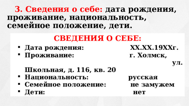 3. Сведения о себе: дата рождения, проживание, национальность, семейное положение, дети.      СВЕДЕНИЯ О СЕБЕ: Дата рождения: XX.XX.19XXг. Проживание: г. Холмск,  ул. Школьная, д. 116, кв. 20 Национальность: русская Семейное положение: не замужем Дети: нет 