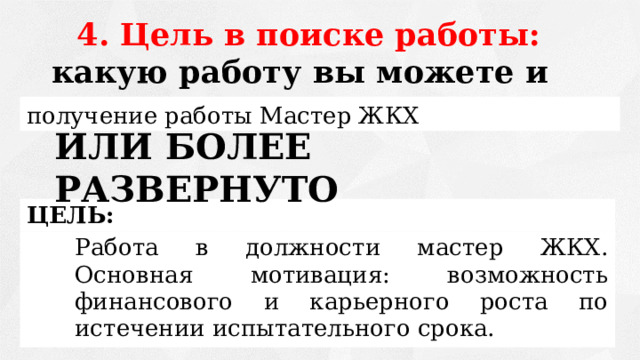 4. Цель в поиске работы: какую работу вы можете и хотите делать.  получение работы Мастер ЖКХ ИЛИ БОЛЕЕ РАЗВЕРНУТО ЦЕЛЬ: Работа в должности мастер ЖКХ. Основная мотивация: возможность финансового и карьерного роста по истечении испытательного срока. 