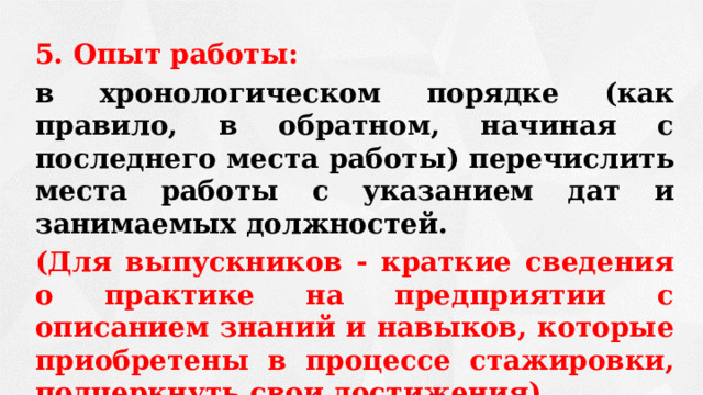 5. Опыт работы: в хронологическом порядке (как правило, в обратном, начиная с последнего места работы) перечислить места работы с указанием дат и занимаемых должностей. (Для выпускников - краткие сведения о практике на предприятии с описанием знаний и навыков, которые приобретены в процессе стажировки, подчеркнуть свои достижения)  