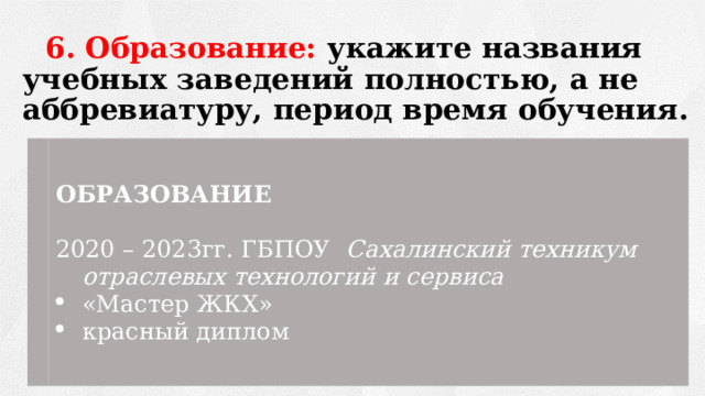 6. Образование: укажите названия учебных заведений полностью, а не аббревиатуру, период время обучения. ОБРАЗОВАНИЕ 2020 – 2023гг. ГБПОУ Сахалинский техникум отраслевых технологий и сервиса «Мастер ЖКХ» красный диплом 