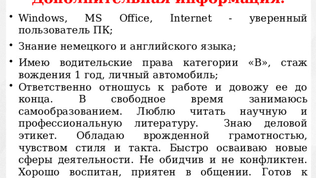 Дополнительная информация:  Windows, MS Office, Internet - уверенный пользователь ПК; Знание немецкого и английского языка; Имею водительские права категории «В», стаж вождения 1 год, личный автомобиль; Ответственно отношусь к работе и довожу ее до конца. В свободное время занимаюсь самообразованием. Люблю читать научную и профессиональную литературу. Знаю деловой этикет. Обладаю врожденной грамотностью, чувством стиля и такта. Быстро осваиваю новые сферы деятельности. Не обидчив и не конфликтен. Хорошо воспитан, приятен в общении. Готов к жестким требованиям со стороны руководителя. 
