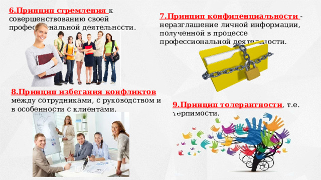 6.Принцип стремления к совершенствованию своей профессиональной деятельности. 7.Принцип конфиденциальности - неразглашение личной информации, полученной в процессе профессиональной деятельности. 8.Принцип избегания конфликтов между сотрудниками, с руководством и в особенности с клиентами. 9.Принцип толерантности , т.е. терпимости. 